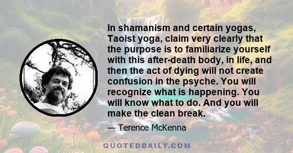 In shamanism and certain yogas, Taoist yoga, claim very clearly that the purpose is to familiarize yourself with this after-death body, in life, and then the act of dying will not create confusion in the psyche. You