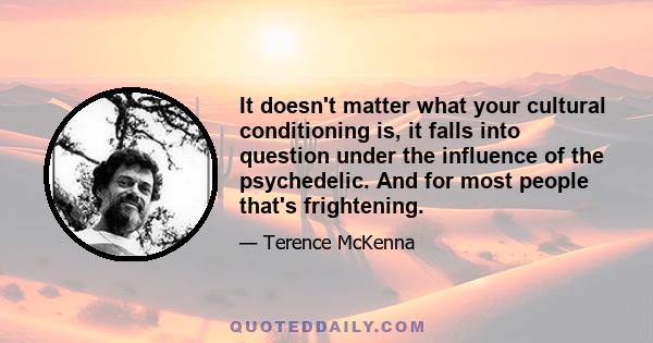 It doesn't matter what your cultural conditioning is, it falls into question under the influence of the psychedelic. And for most people that's frightening.