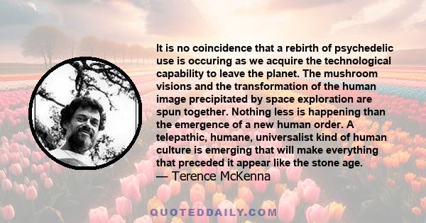 It is no coincidence that a rebirth of psychedelic use is occuring as we acquire the technological capability to leave the planet. The mushroom visions and the transformation of the human image precipitated by space