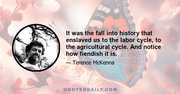 It was the fall into history that enslaved us to the labor cycle, to the agricultural cycle. And notice how fiendish it is.