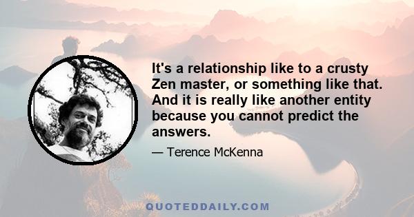 It's a relationship like to a crusty Zen master, or something like that. And it is really like another entity because you cannot predict the answers.