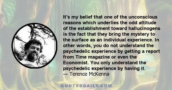 It's my belief that one of the unconscious reasons which underlies the odd attitude of the establishment toward hallucinogens is the fact that they bring the mystery to the surface as an individual experience. In other