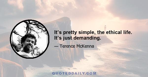 It’s pretty simple, the ethical life. It’s just demanding.