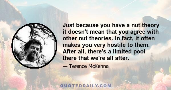 Just because you have a nut theory it doesn't mean that you agree with other nut theories. In fact, it often makes you very hostile to them. After all, there's a limited pool there that we're all after.
