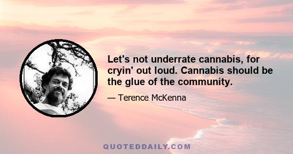 Let's not underrate cannabis, for cryin' out loud. Cannabis should be the glue of the community.