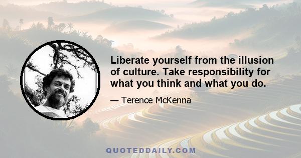 Liberate yourself from the illusion of culture. Take responsibility for what you think and what you do.