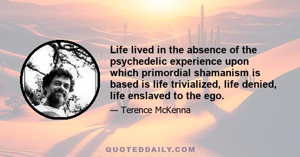 Life lived in the absence of the psychedelic experience upon which primordial shamanism is based is life trivialized, life denied, life enslaved to the ego.