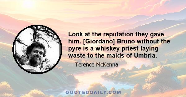 Look at the reputation they gave him. [Giordano] Bruno without the pyre is a whiskey priest laying waste to the maids of Umbria.