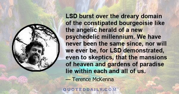 LSD burst over the dreary domain of the constipated bourgeoisie like the angelic herald of a new psychedelic millennium. We have never been the same since, nor will we ever be, for LSD demonstrated, even to skeptics,