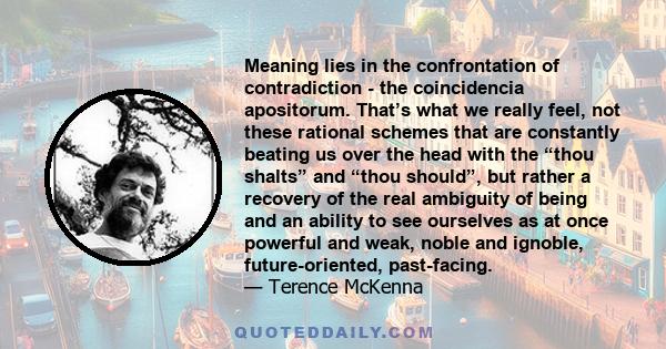 Meaning lies in the confrontation of contradiction - the coincidencia apositorum. That’s what we really feel, not these rational schemes that are constantly beating us over the head with the “thou shalts” and “thou