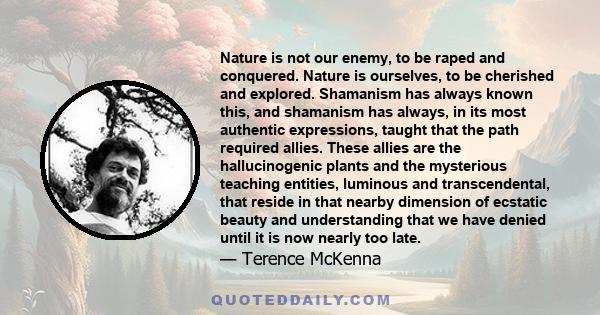 Nature is not our enemy, to be raped and conquered. Nature is ourselves, to be cherished and explored. Shamanism has always known this, and shamanism has always, in its most authentic expressions, taught that the path