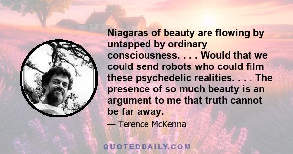 Niagaras of beauty are flowing by untapped by ordinary consciousness. . . . Would that we could send robots who could film these psychedelic realities. . . . The presence of so much beauty is an argument to me that