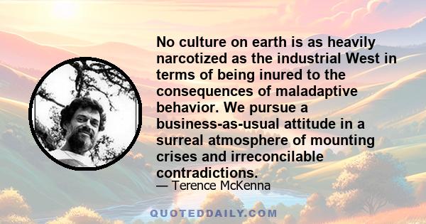 No culture on earth is as heavily narcotized as the industrial West in terms of being inured to the consequences of maladaptive behavior. We pursue a business-as-usual attitude in a surreal atmosphere of mounting crises 