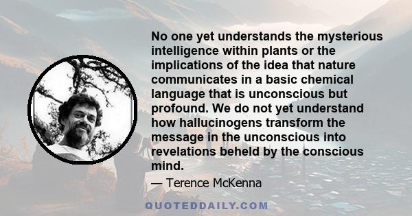 No one yet understands the mysterious intelligence within plants or the implications of the idea that nature communicates in a basic chemical language that is unconscious but profound. We do not yet understand how