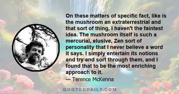 On these matters of specific fact, like is the mushroom an extraterrestrial and that sort of thing, I haven't the faintest idea. The mushroom itself is such a mercurial, elusive, Zen sort of personality that I never