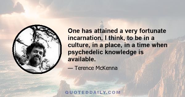 One has attained a very fortunate incarnation, I think, to be in a culture, in a place, in a time when psychedelic knowledge is available.