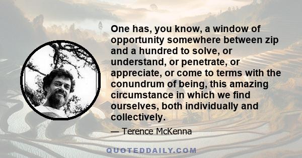 One has, you know, a window of opportunity somewhere between zip and a hundred to solve, or understand, or penetrate, or appreciate, or come to terms with the conundrum of being, this amazing circumstance in which we