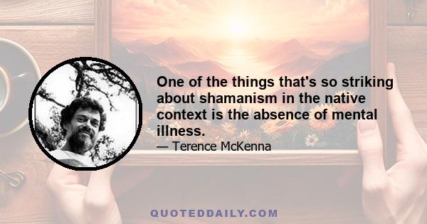 One of the things that's so striking about shamanism in the native context is the absence of mental illness.