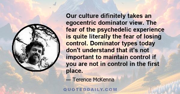 Our culture difinitely takes an egocentric dominator view. The fear of the psychedelic experience is quite literally the fear of losing control. Dominator types today don't understand that it's not important to maintain 