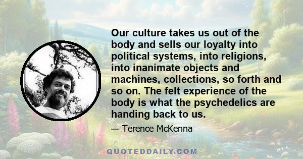 Our culture takes us out of the body and sells our loyalty into political systems, into religions, into inanimate objects and machines, collections, so forth and so on. The felt experience of the body is what the