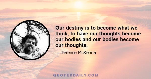 Our destiny is to become what we think, to have our thoughts become our bodies and our bodies become our thoughts.