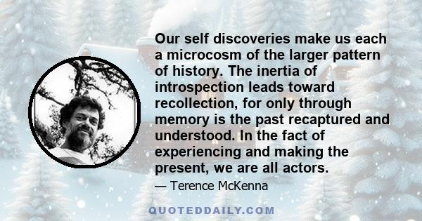 Our self discoveries make us each a microcosm of the larger pattern of history. The inertia of introspection leads toward recollection, for only through memory is the past recaptured and understood. In the fact of