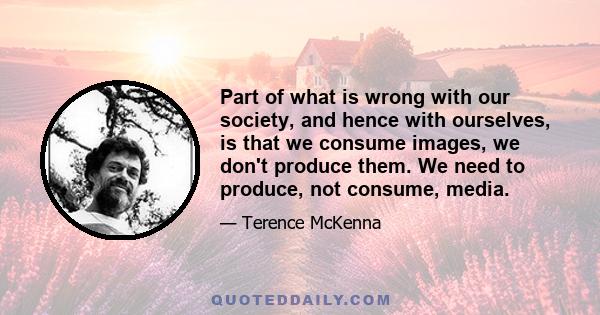 Part of what is wrong with our society, and hence with ourselves, is that we consume images, we don't produce them. We need to produce, not consume, media.