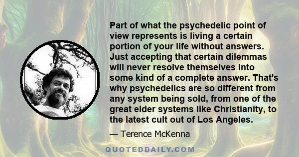 Part of what the psychedelic point of view represents is living a certain portion of your life without answers. Just accepting that certain dilemmas will never resolve themselves into some kind of a complete answer.