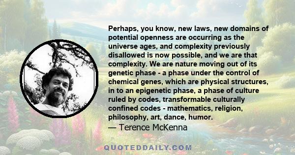 Perhaps, you know, new laws, new domains of potential openness are occurring as the universe ages, and complexity previously disallowed is now possible, and we are that complexity. We are nature moving out of its