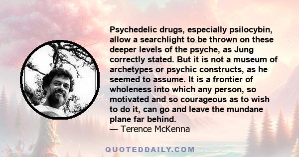 Psychedelic drugs, especially psilocybin, allow a searchlight to be thrown on these deeper levels of the psyche, as Jung correctly stated. But it is not a museum of archetypes or psychic constructs, as he seemed to