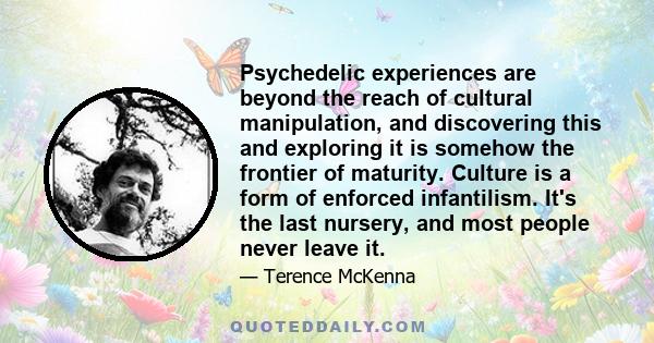 Psychedelic experiences are beyond the reach of cultural manipulation, and discovering this and exploring it is somehow the frontier of maturity. Culture is a form of enforced infantilism. It's the last nursery, and