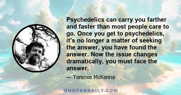 Psychedelics can carry you farther and faster than most people care to go. Once you get to psychedelics, it's no longer a matter of seeking the answer, you have found the answer. Now the issue changes dramatically, you