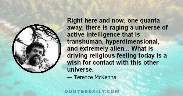 Right here and now, one quanta away, there is raging a universe of active intelligence that is transhuman, hyperdimensional, and extremely alien... What is driving religious feeling today is a wish for contact with this 