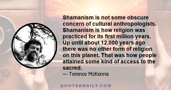 Shamanism is not some obscure concern of cultural anthropologists. Shamanism is how religion was practiced for its first million years. Up until about 12,000 years ago there was no other form of religion on this planet. 