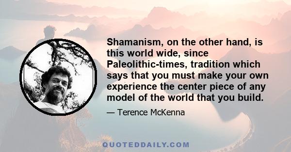 Shamanism, on the other hand, is this world wide, since Paleolithic-times, tradition which says that you must make your own experience the center piece of any model of the world that you build.