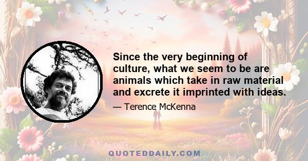 Since the very beginning of culture, what we seem to be are animals which take in raw material and excrete it imprinted with ideas.