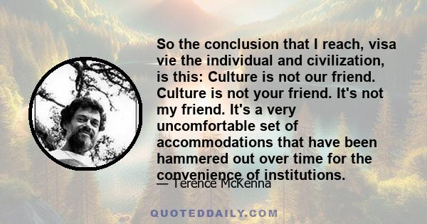 So the conclusion that I reach, visa vie the individual and civilization, is this: Culture is not our friend. Culture is not your friend. It's not my friend. It's a very uncomfortable set of accommodations that have