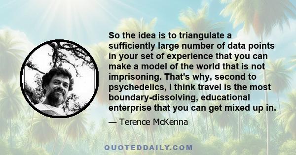 So the idea is to triangulate a sufficiently large number of data points in your set of experience that you can make a model of the world that is not imprisoning. That's why, second to psychedelics, I think travel is