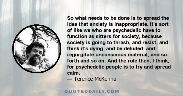 So what needs to be done is to spread the idea that anxiety is inappropriate. It's sort of like we who are psychedelic have to function as sitters for society, because society is going to thrash, and resist, and think