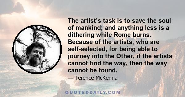 The artist’s task is to save the soul of mankind; and anything less is a dithering while Rome burns. Because of the artists, who are self-selected, for being able to journey into the Other, if the artists cannot find