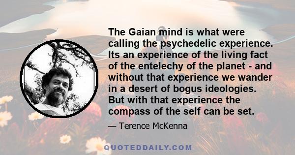 The Gaian mind is what were calling the psychedelic experience. Its an experience of the living fact of the entelechy of the planet - and without that experience we wander in a desert of bogus ideologies. But with that