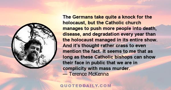 The Germans take quite a knock for the holocaust, but the Catholic church manages to push more people into death, disease, and degradation every year than the holocaust managed in its entire show. And it's thought