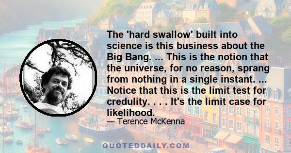 The 'hard swallow' built into science is this business about the Big Bang. ... This is the notion that the universe, for no reason, sprang from nothing in a single instant. ... Notice that this is the limit test for