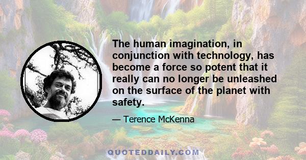 The human imagination, in conjunction with technology, has become a force so potent that it really can no longer be unleashed on the surface of the planet with safety.