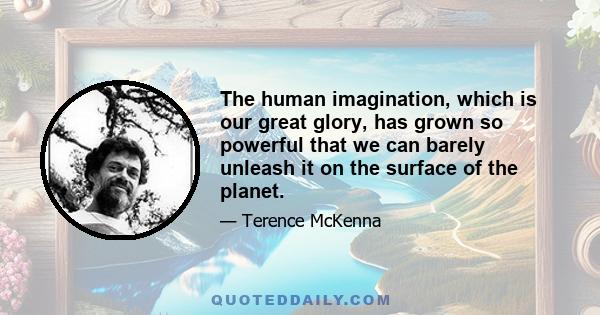 The human imagination, which is our great glory, has grown so powerful that we can barely unleash it on the surface of the planet.