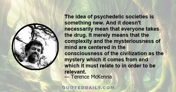 The idea of psychedelic societies is something new. And it doesn't necessarily mean that everyone takes the drug. It merely means that the complexity and the mysteriousness of mind are centered in the consciousness of