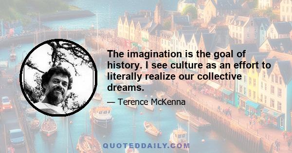 The imagination is the goal of history. I see culture as an effort to literally realize our collective dreams.