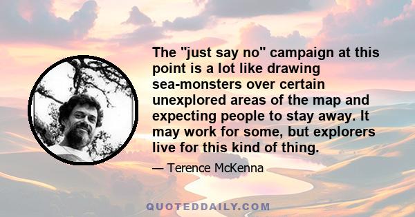 The just say no campaign at this point is a lot like drawing sea-monsters over certain unexplored areas of the map and expecting people to stay away. It may work for some, but explorers live for this kind of thing.