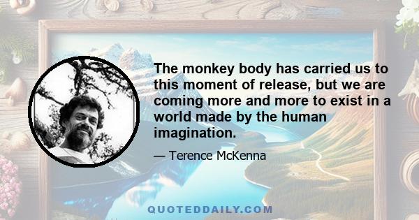 The monkey body has carried us to this moment of release, but we are coming more and more to exist in a world made by the human imagination.