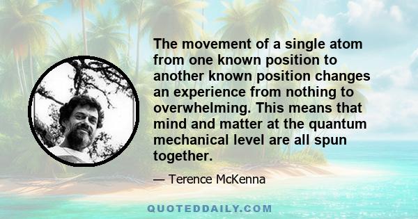 The movement of a single atom from one known position to another known position changes an experience from nothing to overwhelming. This means that mind and matter at the quantum mechanical level are all spun together.